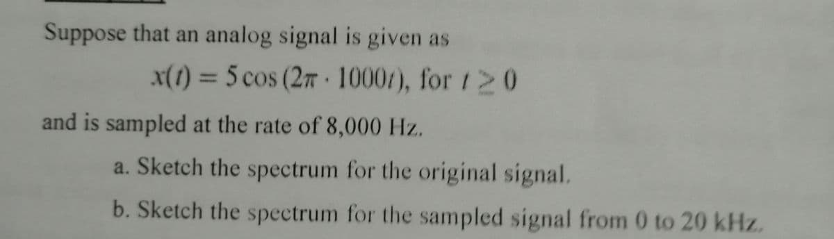 Suppose that an analog signal is given as
x(1) = 5 cos (27 1000/), for 120
and is sampled at the rate of 8,000 Hz.
a. Sketch the spectrum for the original signal.
b. Sketch the spectrum for the sampled signal from 0 to 20 kHz.
