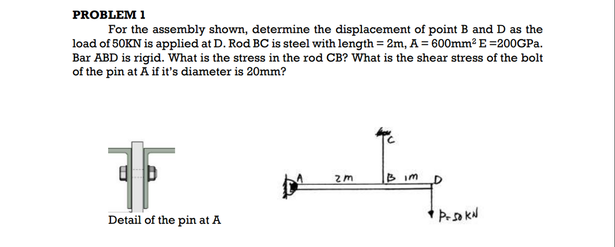 PROBLEM 1
For the assembly shown, determine the displacement of point B and D as the
load of 50KN is applied at D. Rod BC is steel with length = 2m, A = 600mm2 E =200GP..
Bar ABD is rigid. What is the stress in the rod CB? What is the shear stress of the bolt
of the pin at A if it's diameter is 20mm?
B im
Detail of the pin at A
