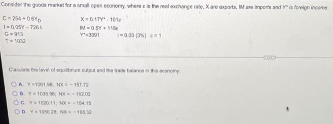 Consider the goods market for a small open economy, where e is the real exchange rate, X are exports, IM are imports and Y is foreign income.
C = 254 + 0.6YD
X= 0.17Y- 101e
1=0.05Y-726I
IM = 0.5Y + 11Be
G= 913
T= 1032
Y 3391
|= 0.03 (3%) e 1
Claculate the level of equilibrium output and the trade balance in this economy:
O A. Y=1061.98, NX =- 157.72
OB. Y 1038.98; NX -162.02
OC. Y=1020.11; NX = -154.15
O D. Y=1080.28; NX-168.32
