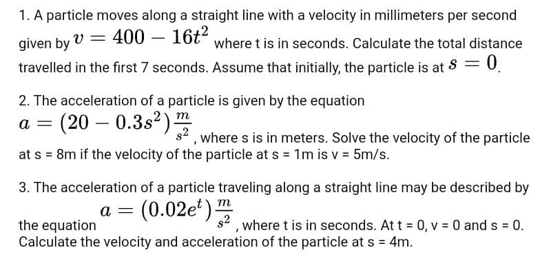1. A particle moves along a straight line with a velocity in millimeters per second
given by V = 400 – 16t" where t is in seconds. Calculate the total distance
-
travelled in the first 7 seconds. Assume that initially, the particle is at S =
0.
2. The acceleration of a particle is given by the equation
(20 – 0.3s2) m
a
s2
where s is in meters. Solve the velocity of the particle
at s = 8m if the velocity of the particle at s = 1m is v = 5m/s.
3. The acceleration of a particle traveling along a straight line may be described by
(0.02e')
a
2,where t is in seconds. At t = 0, v = 0 and s = 0.
the equation
Calculate the velocity and acceleration of the particle at s = 4m.
%3D
