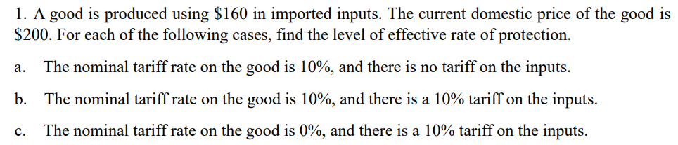1. A good is produced using $160 in imported inputs. The current domestic price of the good is
$200. For each of the following cases, find the level of effective rate of protection.
The nominal tariff rate on the good is 10%, and there is no tariff on the inputs.
а.
b.
The nominal tariff rate on the good is 10%, and there is a 10% tariff on the inputs.
с.
The nominal tariff rate on the good is 0%, and there is a 10% tariff on the inputs.
