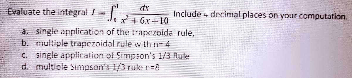 dx
Evaluate the integral 1 = J. +6.x+10
Include 4 decimal places on your computation.
a. single application of the trapezoidal rule,
b. multiple trapezoidal rule with n= 4
C. single application of Simpson's 1/3 Rule
d. multiple Simpson's 1/3 rule n=8
