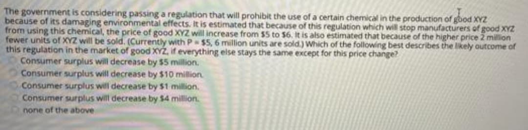 The government is considering passing a regulation that will prohibit the use of a certain chemical in the production of good XYZ
because of its damaging environmental effects. It is estimated that because of this regulation which will stop manufacturers of good XYZ
from using this chemical, the price of good XYZ will increase from $5 to $6, It is also estimated that because of the higher price 2 million
fewer units of XYZ will be sold. (Currently with P $5, 6 million units are sold.) Which of the following best describes the likely autcome of
this regulation in the market of good XYZ, if everything else stays the same except for this price change?
Consumer surplus will decrease by $5 million.
Consumer surplus will decrease by $10 million
Consumer surplus will decrease by $1 million.
Consumer surplus will decrease by $4 million.
none of the above

