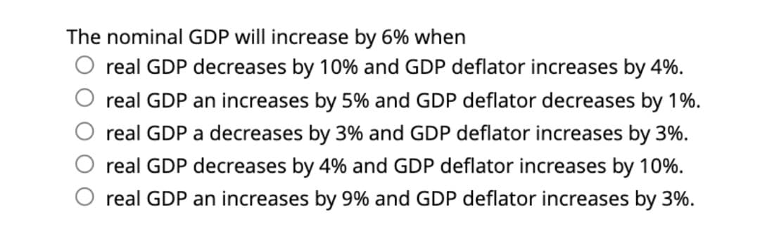 The nominal GDP will increase by 6% when
real GDP decreases by 10% and GDP deflator increases by 4%.
real GDP an increases by 5% and GDP deflator decreases by 1%.
real GDP a decreases by 3% and GDP deflator increases by 3%.
real GDP decreases by 4% and GDP deflator increases by 10%.
real GDP an increases by 9% and GDP deflator increases by 3%.
