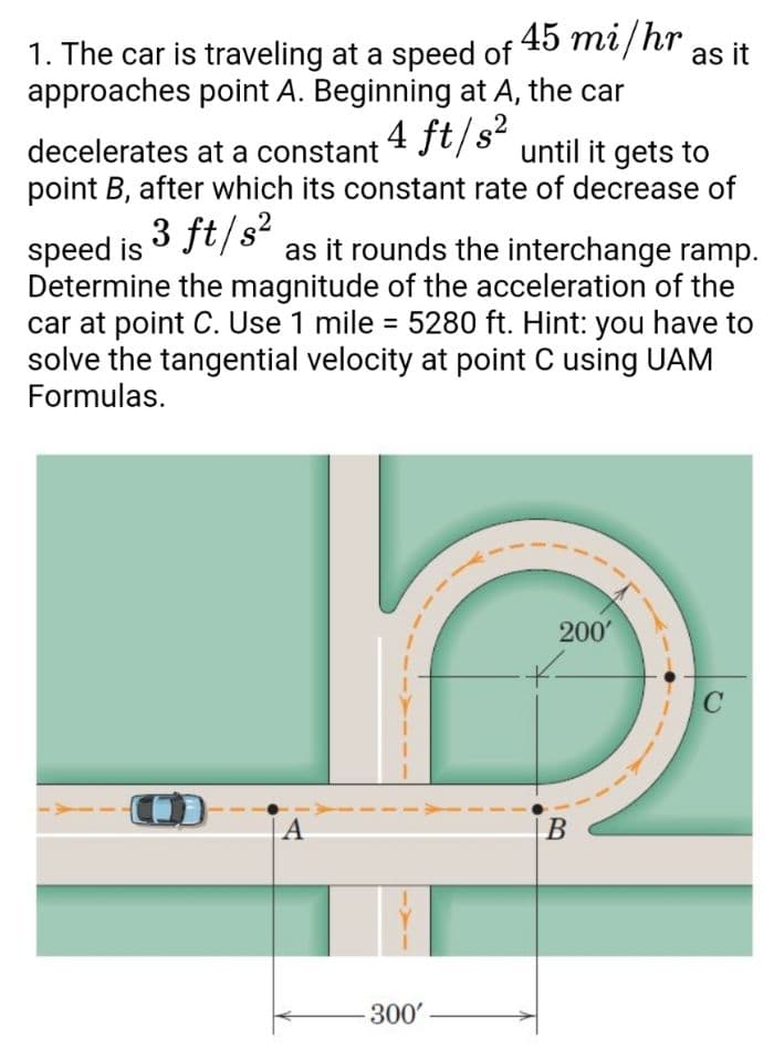1. The car is traveling at a speed of 45 mi/hr
approaches point A. Beginning at A, the car
as it
decelerates at a constant 4 Jt/s-
point B, after which its constant rate of decrease of
until it gets to
3 ft/s?
as it rounds the interchange ramp.
speed is
Determine the magnitude of the acceleration of the
car at point C. Use 1 mile = 5280 ft. Hint: you have to
solve the tangential velocity at point C using UAM
Formulas.
200'
A
B
300'
