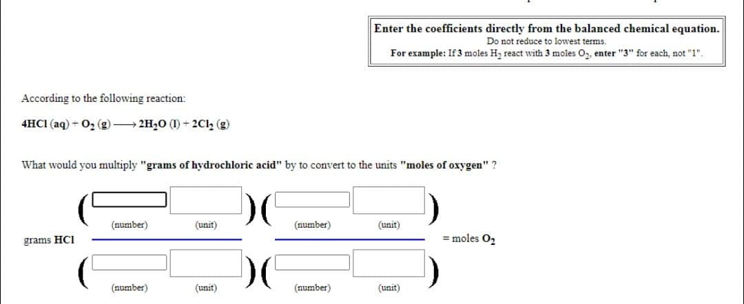 Enter the coefficients directly from the balanced chemical equation.
Do not reduce to lowest terms.
For example: If 3 moles H, react with 3 moles O, enter "3" for each, not "1".
According to the following reaction:
4HCI (aq) + 0, (g) 2H20 (1) + 2Cl, (g)
What would you multiply "grams of hydrochloric acid" by to convert to the units "moles of oxygen" ?
(number)
(unit)
(number)
(unit)
grams HCI
= moles O2
(number)
(unit)
(number)
(unit)
