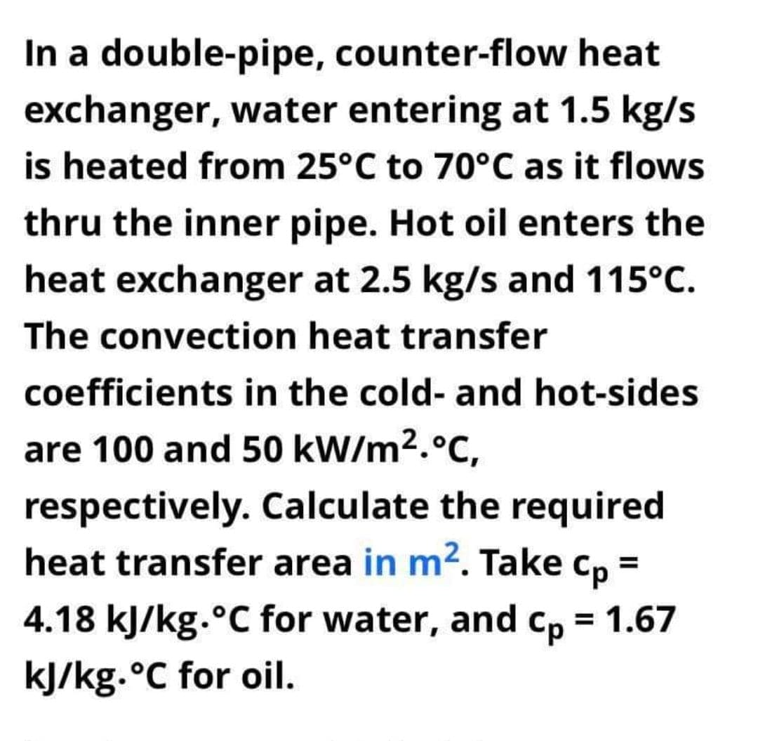 In a double-pipe, counter-flow heat
exchanger, water entering at 1.5 kg/s
is heated from 25°C to 70°C as it flows
thru the inner pipe. Hot oil enters the
heat exchanger at 2.5 kg/s and 115°C.
The convection heat transfer
coefficients in the cold- and hot-sides
are 100 and 50 kW/m2.°C,
respectively. Calculate the required
heat transfer area in m2. Take
Cp=
4.18 kJ/kg.°C for water, and cp = 1.67
%3D
%3D
kJ/kg.°C for oil.
