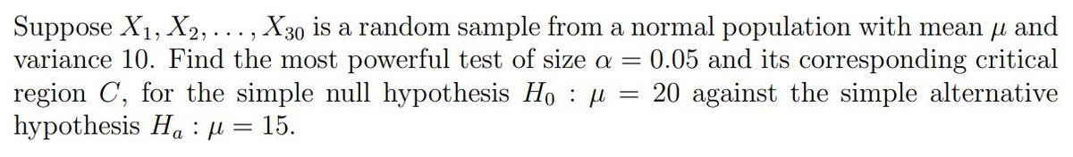 Suppose X₁, X2, . . . , X30 is a random sample from a normal population with mean µ and
variance 10. Find the most powerful test of size a = 0.05 and its corresponding critical
region C, for the simple null hypothesis Hoμ 20 against the simple alternative
=
hypothesis Ha μ = 15.
: