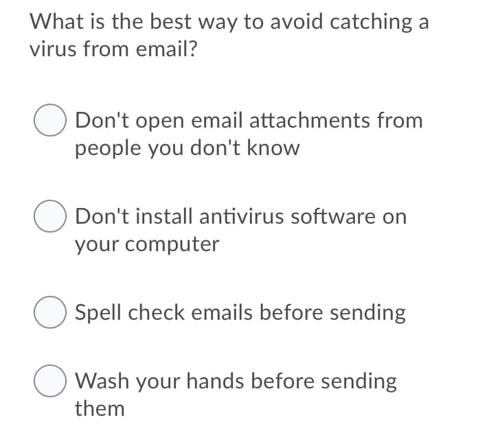 What is the best way to avoid catching a
virus from email?
Don't open email attachments from
people you don't know
Don't install antivirus software on
your computer
Spell check emails before sending
Wash your hands before sending
them
