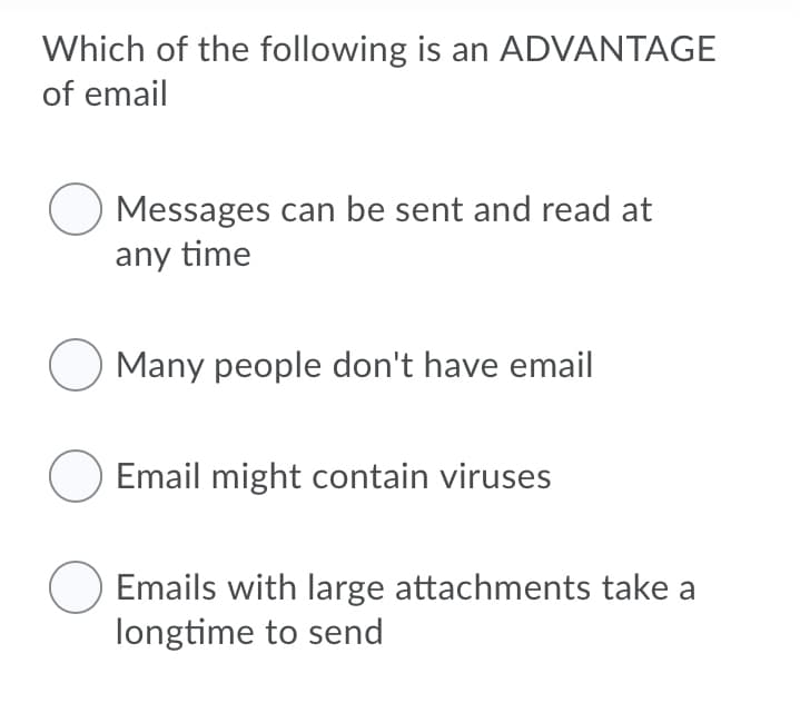 Which of the following is an ADVANTAGE
of email
O Messages can be sent and read at
any time
Many people don't have email
O Email might contain viruses
Emails with large attachments take a
longtime to send
