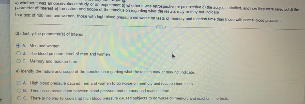 a) whether it was an observational study or an experiment b) whether it was retrospective or prospective c) the subjects studied, and hoOw they were selected d) the
parameter of interest e) the nature and scope of the conclusion regarding what the results may or may not indicate
In a test of 400 men and women, those with high blood pressure did worse on tests of memory and reaction time than those with normal blood pressure.
d) Identify the parameter(s) of interest.
O A. Men and women
O B. The blood pressure level of men and women
O C. Memory and reaction time
e) Identify the nature and scope of the conclusion regarding what the results may or may not indicate.
O A. High blood pressure causes men and women to do worse on memory and reaction time tests.
O B. There is no association between blood pressure and memory and reaction time.
O C. There is no way to know that high blood pressure caused subjects to do worse on memory and reaction time tests.
