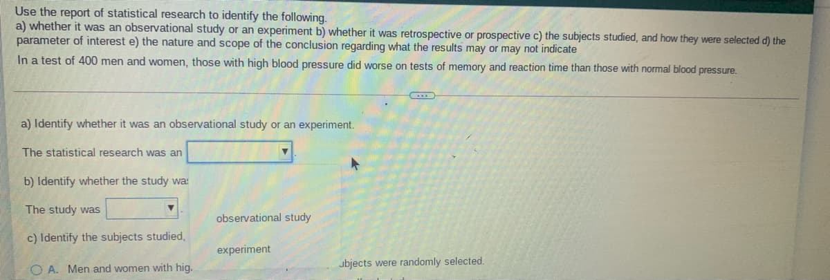 Use the report of statistical research to identify the following.
a) whether it was an observational study or an experiment b) whether it was retrospective or prospective c) the subjects studied, and how they were selected d) the
parameter of interest e) the nature and scope of the conclusion regarding what the results may or may not indicate
In a test of 400 men and women, those with high blood pressure did worse on tests of memory and reaction time than those with normal blood pressure.
a) Identify whether it was an observational study or an experiment.
The statistical research was an
b) Identify whether the study wa:
The study was
observational study
c) Identify the subjects studied,
experiment
O A. Men and women with hig.
ubjects were randomly selected.
