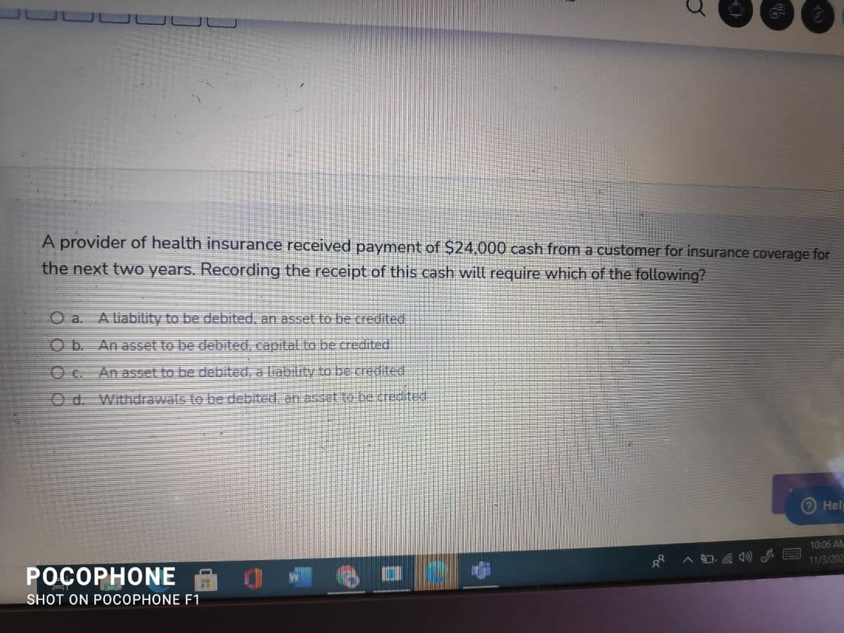 A provider of health insurance received payment of $24,000 cash from a customer for insurance coverage for
the next two years. Recording the receipt of this cash will require which of the following?
O a. A liabiity to be debited, an asset to be credited
Ob An asset to be debited, capital to be credited
Oc. An asset to be debited, a liability to be credited
Od. Withdrawals to be debited. an asset to be credted
Hel
10:06 AN
11/3/202
POCOPHONE
SHOT ON POCOPHONE F1
