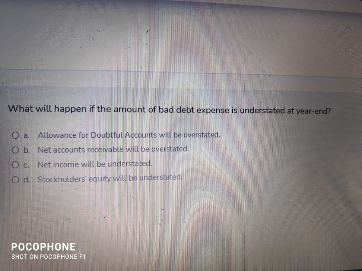 What will happen if the amount of bad debt expense is understated at year-end?
a. Allowance for Doubtful Accounts will be overstated.
O b. Net accounts receivable will be overstated.
O c. Net income will be understated.
O d. Stockholders' equity will be understated.
РОСОРНONЕ
SHOT ON POCOPHONE F1
