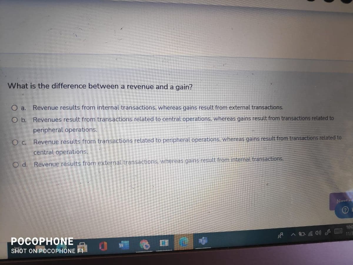 What is the difference between a revenue and a gain?
O a.
Revenue results from internal transactions, whereas gains result from external transactions.
O b. Revenues result from transactions related to central operations, whereas gains result from transactions related to
peripheral operations.
Oc. Revenue results from transactions related to peripheral operations, whereas gains result from transactions related to
central operations.
O d. Revenue results from external transactions, whereas gains result from iternal transactons.
Novt
10:0
POCO
ONE
11/3
SHOT ON POCOPHONE F1
