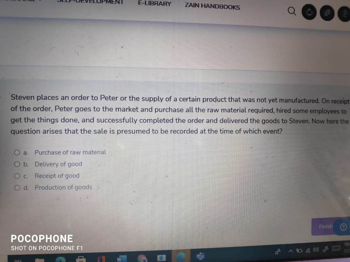 E-LIBRARY
ZAIN HANDBOOKS
Steven places an order to Peter or the supply of a certain product that was not yet manufactured. On receipt
of the order, Peter goes to the market and purchase all the raw material required, hired some employees to
get the things done, and successfully completed the order and delivered the goods to Steven. Now here the
question arises that the sale is presumed to be recorded at the time of which event?
O a.
Purchase of raw material
O b. Delivery of good
O C. Receipt of good
O d. Production of goods
Finish
POCOPHONE
10:4
SHOT ON POCOPHONE F1
11/
