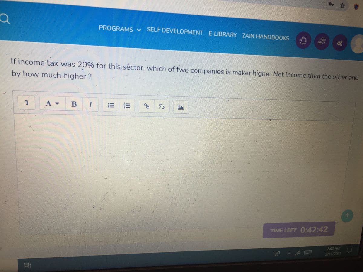 4 ☆會
PROGRAMS v SELF DEVELOPMENT E-LIBRARY ZAIN HANDBOOKS
If income tax was 20% for this séctor, which of two companies is maker higher Net Income than the other and
by how much higher ?
A
I
TIME LEFT 0:42:42
8:02 AM
2/11/2021
00
