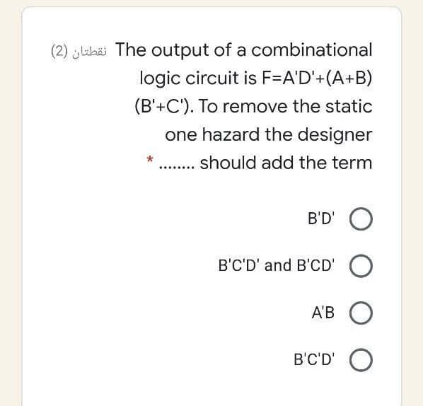 (2) jlabäi The output of a combinational
logic circuit is F=A'D'+(A+B)
(B'+C'). To remove the static
one hazard the designer
.. should add the term
B'D' O
B'C'D' and B'CD' O
A'B O
B'C'D' O

