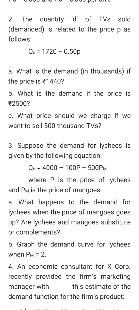 2.
The quantity 'ď'
of TVs
sold
(demanded) is related to the price
as
follows:
Qd = 1720 – 0.50p
a. What is the demand (in thousands) if
the price is 1440?
b. What is the demand if the price is
2500?
c. What price should we charge if we
want to sell 500 thousand TVs?
3. Suppose the demand for lychees is
given by the following equation:
Qd
= 4000 – 100P + 500PM
where P is the price of lychees
and PM is the price of mangoes
a. What happens to the demand for
lychees when the price of mangoes goes
up? Are lychees and mangoes substitute
or complements?
b. Graph the demand curve for lychees
when PM = 2.
4. An economic consultant for X Corp.
recently provided the firm's marketing
manager with
demand function for the firm's product:
this estimate of the
