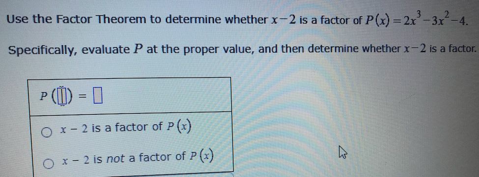 Use the Factor Theorem to determine whether x-2 is a factor of P(x) = 2x-3x-4.
Specifically, evaluate P at the proper value, and then determine whether x-2 is a factor.
P (I)
x - 2 is a factor of P (x)
x - 2 is not a factor of P (x)
