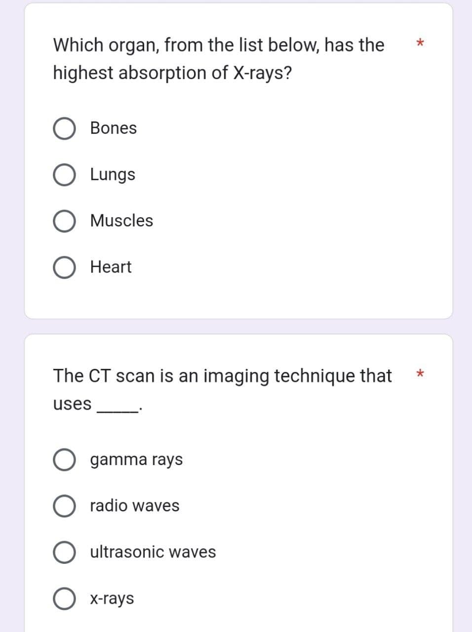 Which organ, from the list below, has the
highest absorption of X-rays?
Bones
Lungs
O Muscles
Heart
The CT scan is an imaging technique that
uses
O gamma rays
radio waves
ultrasonic waves
O x-rays
*
*