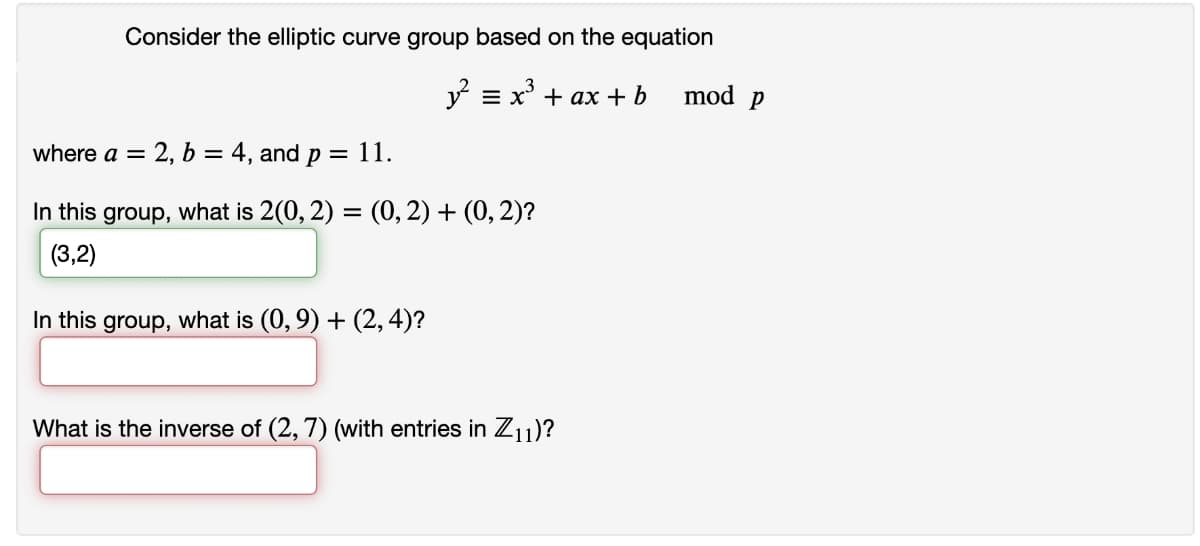 Consider the elliptic curve group based on the equation
y = x* + ax + b
mod p
where a = 2, b = 4, and p = 11.
In this group, what is 2(0, 2) = (0, 2) + (0, 2)?
%3D
(3,2)
In this group, what is (0, 9) + (2,4)?
What is the inverse of (2, 7) (with entries in Z1)?
