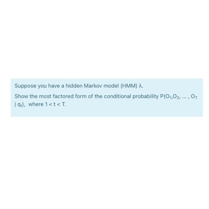 Suppose you have a hidden Markov model (HMM) A.
Show the most factored form of the conditional probability P(01,02, ..., OT
| q), where 1<t<T.
