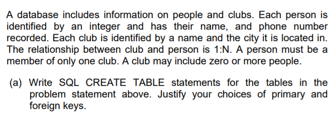 A database includes information on people and clubs. Each person is
identified by an integer and has their name, and phone number
recorded. Each club is identified by a name and the city it is located in.
The relationship between club and person is 1:N. A person must be a
member of only one club. A club may include zero or more people.
(a) Write SQL CREATE TABLE statements for the tables in the
problem statement above. Justify your choices of primary and
foreign keys.
