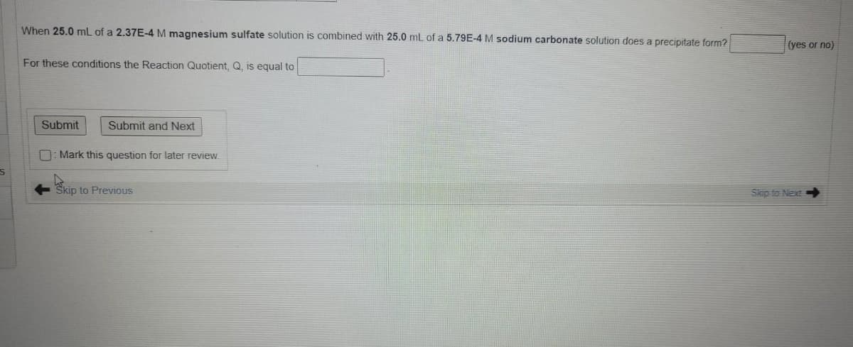When 25.0 mL of a 2.37E-4 M magnesium sulfate solution is combined with 25.0 mL of a 5.79E-4 M sodium carbonate solution does a precipitate form?
(yes or no)
For these conditions the Reaction Quotient. Q. is equal to
Submit
Submit and Next
n: Mark this question for later review.
Skip to Previous
Skip to Next
