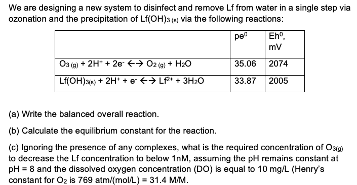 We are designing a new system to disinfect and remove Lf from water in a single step via
ozonation and the precipitation of Lf(OH)3 (s) via the following reactions:
peo
Eho,
mv
O3 (g) + 2H* + 2e- +→ 02 (9) + H20
35.06
2074
Lf(OH)3(s) + 2H* + e +→ Lf2+ + 3H20
33.87
2005
(a) Write the balanced overall reaction.
(b) Calculate the equilibrium constant for the reaction.
(c) Ignoring the presence of any complexes, what is the required concentration of O3(g)
to decrease the Lf concentration to below 1nM, assuming the pH remains constant at
pH = 8 and the dissolved oxygen concentration (DO) is equal to 10 mg/L (Henry's
constant for O2 is 769 atm/(mol/L) = 31.4 M/M.
