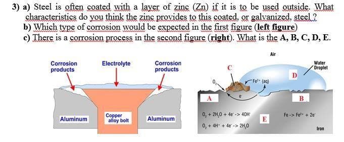 3) a) Steel is often coated with a layer of zinc (Zn) if it is to be used outside. What
characteristics do you think the zine provides to this coated, or galvanized, steel ?
b) Which type of corrosion would be expected in the first figure (left figure)
c) There is a corrosion process in the second figure (right). What is the A, B, C, D, E.
Air
Corrosion
Electrolyte
Corrosion
Water
Droplet
products
products
D
Fe (aq)
0, + 2H,0 + 4e -> 40H
Fe -> Fe* + 2e"
Copper
alloy bolt
Aluminum
Aluminum
E
0, + 4H* + 4e -> 2H,0
Iron
