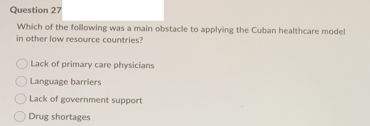 Question 27
Which of the following was a main obstacle to applying the Cuban healthcare model
in other low resource countries?
Lack of primary care physicians
Language barriers
Lack of government support
Drug shortages
