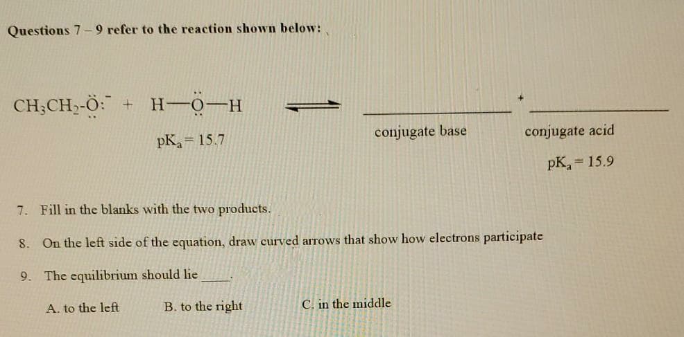 Questions 7-9 refer to the reaction shown below:
CH;CH,-Ö: + H-0-H
pK = 15.7
conjugate base
conjugate acid
pK, = 15.9
7. Fill in the blanks with the two products.
8.
On the left side of the equation, draw curved arrows that show how electrons participate
9. The equilibrium should lie
A. to the left
B. to the right
C. in the middle
