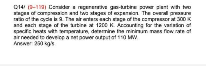 Q14/ (9-119) Consider a regenerative gas-turbine power plant with two
stages of compression and two stages of expansion. The overall pressure
ratio of the cycle is 9. The air enters each stage of the compressor at 300 K
and each stage of the turbine at 1200 K. Accounting for the variation of
specific heats with temperature, determine the minimum mass flow rate of
air needed to develop a net power output of 110 MW.
Answer: 250 kg/s.
