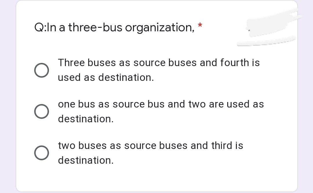 Q:In a three-bus organization,
*
Three buses as source buses and fourth is
used as destination.
one bus as source bus and two are used as
destination.
two buses as source buses and third is
destination.