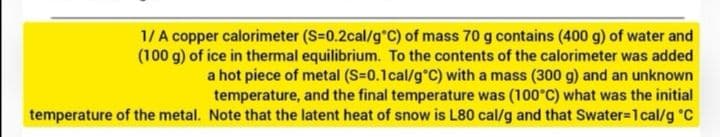 1/A copper calorimeter (S=0.2cal/g °C) of mass 70 g contains (400 g) of water and
(100 g) of ice in thermal equilibrium. To the contents of the calorimeter was added
a hot piece of metal (S=0.1 cal/g °C) with a mass (300 g) and an unknown
temperature, and the final temperature was (100°C) what was the initial
temperature of the metal. Note that the latent heat of snow is L80 cal/g and that Swater=1 cal/g °C