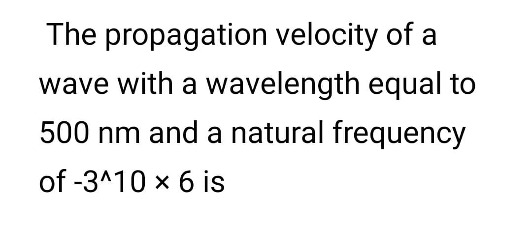The propagation velocity of a
wave with a wavelength equal to
500 nm and a natural frequency
of -3^10 x 6 is