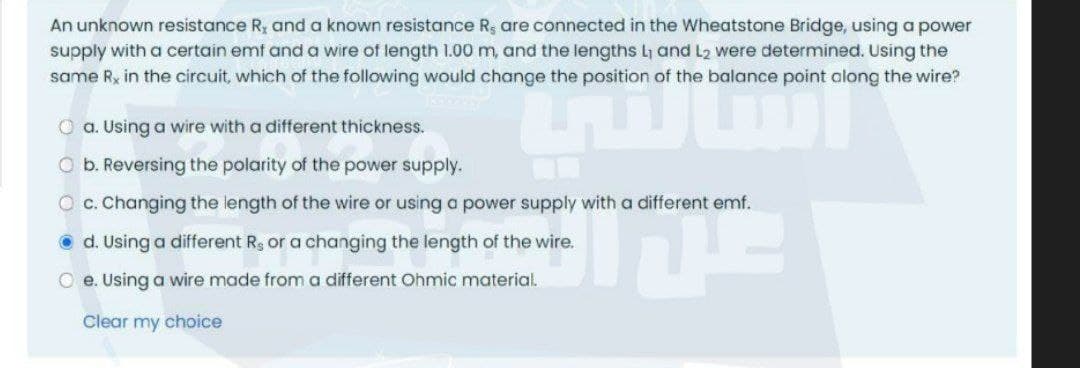 An unknown resistance R, and a known resistance R, are connected in the Wheatstone Bridge, using a power
supply with a certain emf and a wire of length 1.00 m, and the lengths L1 and L2 were determined. Using the
same Rx in the circuit, which of the following would change the position of the balance point along the wire?
O a. Using a wire with a different thickness.
O b. Reversing the polarity of the power supply.
O c. Changing the length of the wire or using a power supply with a different emf.
O d. Using a different Rg or a changing the length of the wire.
O e. Using a wire made from a different Ohmic material.
Clear my choice
