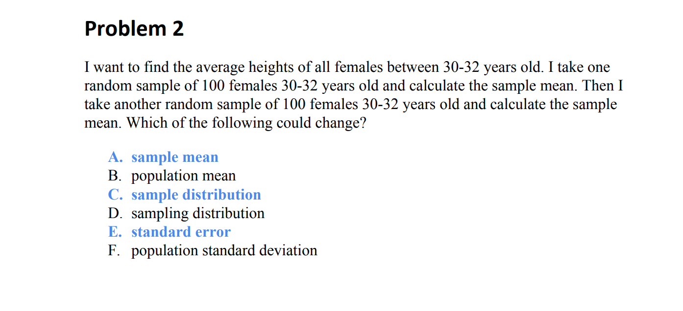 Problem 2
I want to find the average heights of all females between 30-32 years old. I take one
random sample of 100 females 30-32 years old and calculate the sample mean. Then I
take another random sample of 100 females 30-32 years old and calculate the sample
mean. Which of the following could change?
A. sample mean
B. population mean
C. sample distribution
D. sampling distribution
E. standard error
F. population standard deviation
