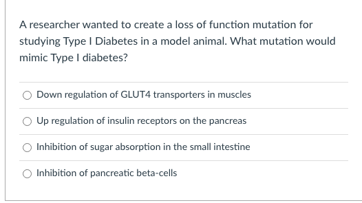 A researcher wanted to create a loss of function mutation for
studying Type I Diabetes in a model animal. What mutation would
mimic Type I diabetes?
Down regulation of GLUT4 transporters in muscles
Up regulation of insulin receptors on the pancreas
O Inhibition of sugar absorption in the small intestine
O Inhibition of pancreatic beta-cells

