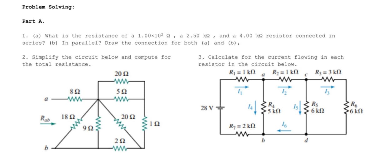 Problem Solving:
Part A.
1. (a) What is the resistance of a 1.00×10² , a 2.50 ko, and a 4.00 k2 resistor connected in
series? (b) In parallel? Draw the connection for both (a) and (b),
2. Simplify the circuit below and compute for
the total resistance.
892
a WWW
Rab
1892
992
20 2
www
502
www
20 £2
292
www
1Q
3. Calculate for the current flowing in each
resistor in the circuit below.
R₁ = 1 k
28 V-
14
Ry = 2 kΩ
a
R₂ = 1 kn
www
12
R₁
>5 ΚΩ
b
16
IS |
C
d
R3 = 3 kn
www
Rs
6 kn
ZR6
>6 kn