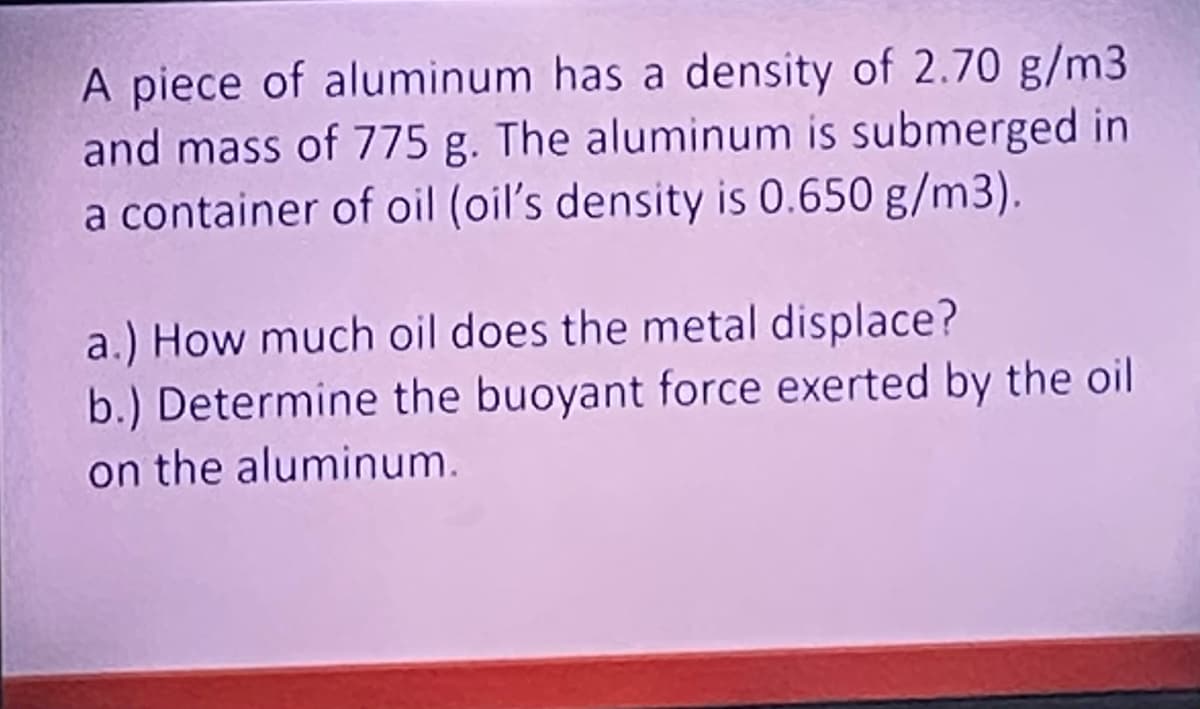 A piece of aluminum has a density of 2.70 g/m3
and mass of 775 g. The aluminum is submerged in
a container of oil (oil's density is 0.650 g/m3).
a.) How much oil does the metal displace?
b.) Determine the buoyant force exerted by the oil
on the aluminum.