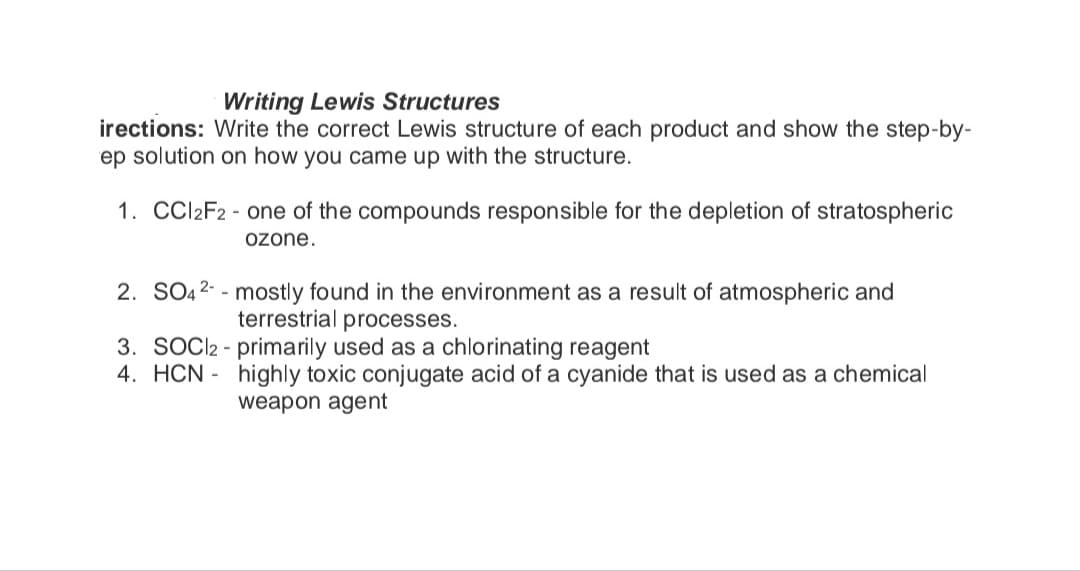 Writing Lewis Structures
irections: Write the correct Lewis structure of each product and show the step-by-
ep solution on how you came up with the structure.
1. CCI2F2- one of the compounds responsible for the depletion of stratospheric
ozone.
2. SO42- mostly found in the environment as a result of atmospheric and
terrestrial processes.
3. SOC2 - primarily used as a chlorinating reagent
4. HCN
highly toxic conjugate acid of a cyanide that is used as a chemical
weapon agent