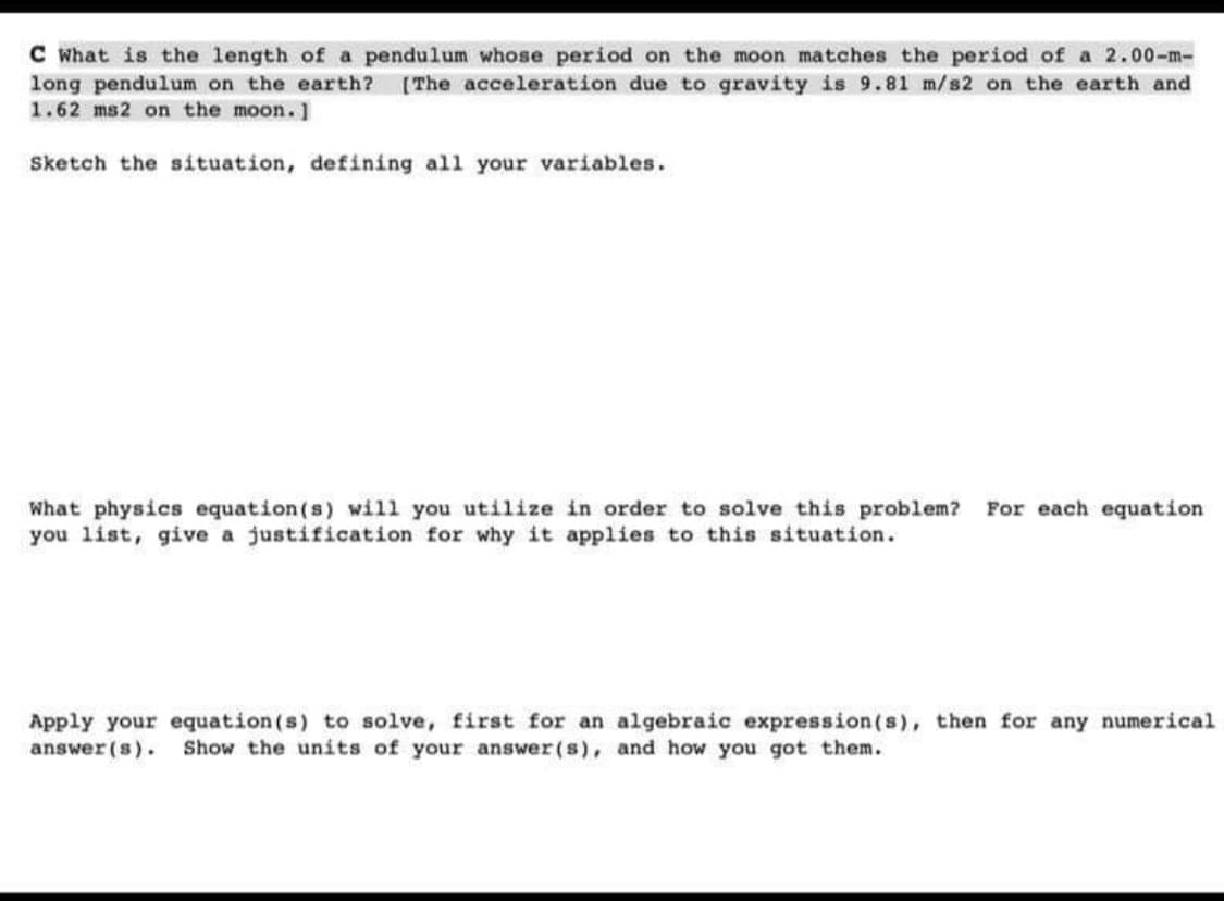 C What is the length of a pendulum whose period on the moon matches the period of a 2.00-m-
long pendulum on the earth? [The acceleration due to gravity is 9.81 m/s2 on the earth and
1.62 ms2 on the moon.]
Sketch the situation, defining all your variables.
What physics equation(s) will you utilize in order to solve this problem? For each equation
you list, give a justification for why it applies to this situation.
Apply your equation (s) to solve, first for an algebraic expression (s), then for any numerical
answer(s). Show the units of your answer(s), and how you got them.