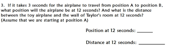 3. If it takes 3 seconds for the airplane to travel from position A to position B,
what position will the airplane be at 12 seconds? And what is the distance
between the toy airplane and the wall of Taylor's room at 12 seconds?
(Assume that we are starting at position A)
Position at 12 seconds:
Distance at 12 seconds:
