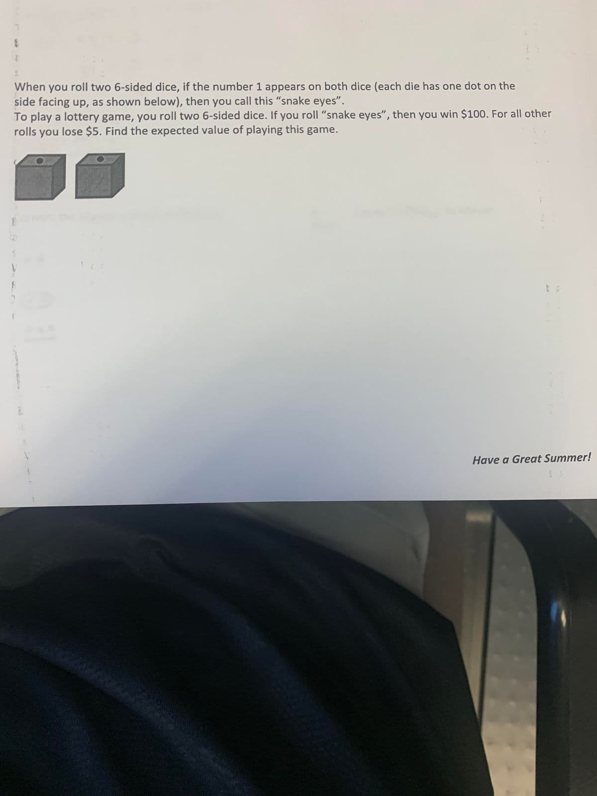 When you roll two 6-sided dice, if the number 1 appears on both dice (each die has one dot on the
side facing up, as shown below), then you call this "snake eyes".
To play a lottery game, you roll two 6-sided dice. If you roll "snake eyes", then you win $100. For all other
rolls you lose $5. Find the expected value of playing this game.
Have a Great Summer!
