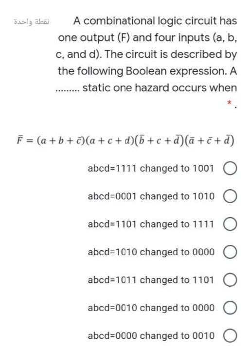 نقطة واحدة
A combinational logic circuit has
one output (F) and four inputs (a, b,
c, and d). The circuit is described by
the following Boolean expression. A
static one hazard occurs when
F = (a +b + c)(a + c+ d)(5 + c +d)(ā + č + d)
abcd31111 changed to 1001
abcd%3D0001 changed to 1010
abcd31101 changed to 1111
abcd3D1010 changed to 0000
abcd=1011 changed to 1101
abcd=0010 changed to 0000
abcd%3D0000 changed to 0010
