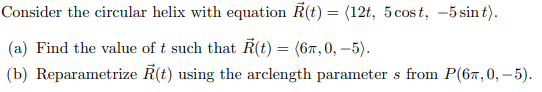 Consider the circular helix with equation R(t) = (12t, 5cost, -5 sin t).
(a) Find the value of t such that Ř(t) = (67,0, –5).
(b) Reparametrize R(t) using the arclength parameter s from P(67,0, – 5).
