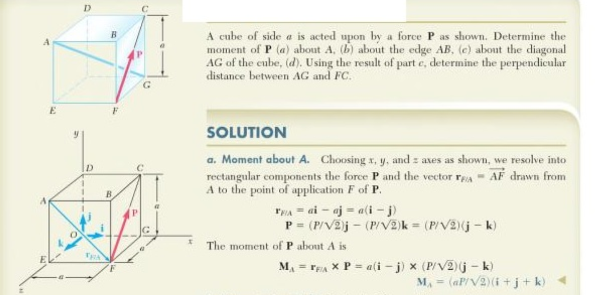 A
E
9
D
D
B
F
G
B
DETAL
42
x
A cube of side a is acted upon by a force P as shown. Determine the
moment of P (a) about A. (b) about the edge AB, (e) about the diagonal
AG of the cube, (d). Using the result of part c, determine the perpendicular
distance between AG and FC.
SOLUTION
a. Moment about A. Choosing x, y, and axes as shown, we resolve into
rectangular components the force P and the vector rAAF drawn from
A to the point of application F of P.
TEA = ai aja(i- j)
P = (P/V2)j - (P/V2)k= (P/V2) (jk)
The moment of P about A is
MAFFIA X P = a(i-j) × (P/V2) (j - k)
M₁ = (aP/V2) (i+j+k)