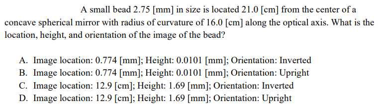 A small bead 2.75 [mm] in size is located 21.0 [cm] from the center of a
concave spherical mirror with radius of curvature of 16.0 [cm] along the optical axis. What is the
location, height, and orientation of the image of the bead?
A. Image location: 0.774 [mm]; Height: 0.0101 [mm]; Orientation: Inverted
B. Image location: 0.774 [mm]; Height: 0.0101 [mm]; Orientation: Upright
C. Image location: 12.9 [cm]; Height: 1.69 [mm]; Orientation: Inverted
D. Image location: 12.9 [cm]; Height: 1.69 [mm]; Orientation: Upright